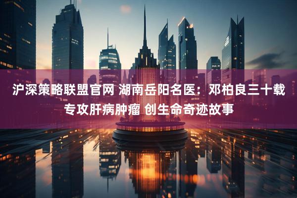 沪深策略联盟官网 湖南岳阳名医：邓柏良三十载专攻肝病肿瘤 创生命奇迹故事