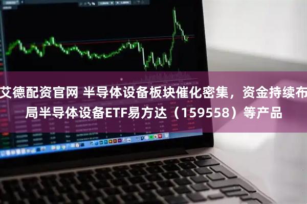 艾德配资官网 半导体设备板块催化密集，资金持续布局半导体设备ETF易方达（159558）等产品