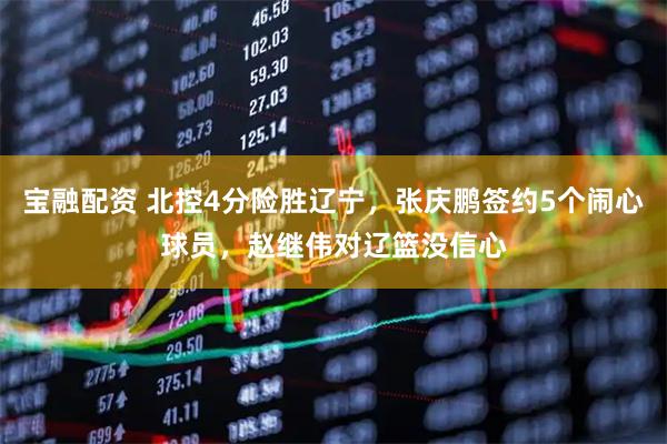 宝融配资 北控4分险胜辽宁，张庆鹏签约5个闹心球员，赵继伟对辽篮没信心