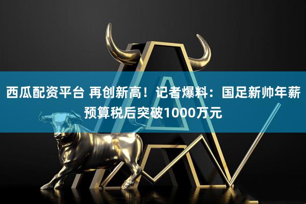 西瓜配资平台 再创新高！记者爆料：国足新帅年薪预算税后突破1000万元