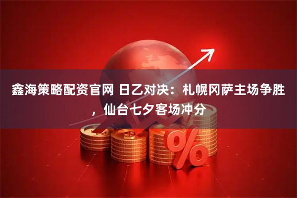 鑫海策略配资官网 日乙对决：札幌冈萨主场争胜，仙台七夕客场冲分