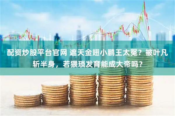 配资炒股平台官网 遮天金翅小鹏王太冤？被叶凡斩半身，若猥琐发育能成大帝吗？