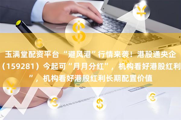 玉满堂配资平台 “避风港”行情来袭！港股通央企红利ETF天弘（159281）今起可“月月分红”，机构看好港股红利长期配置价值