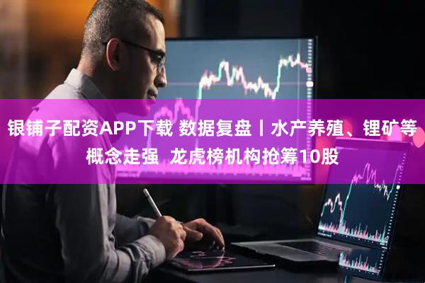 银铺子配资APP下载 数据复盘丨水产养殖、锂矿等概念走强  龙虎榜机构抢筹10股