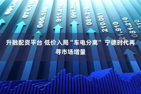 升融配资平台 低价入局“车电分离” 宁德时代再寻市场增量