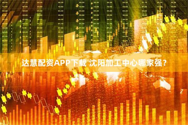 达慧配资APP下载 沈阳加工中心哪家强？