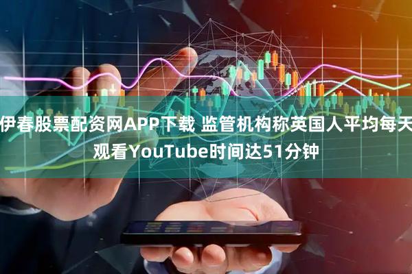 伊春股票配资网APP下载 监管机构称英国人平均每天观看YouTube时间达51分钟