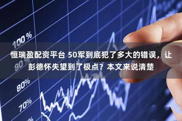 恒瑞盈配资平台 50军到底犯了多大的错误，让彭德怀失望到了极点？本文来说清楚