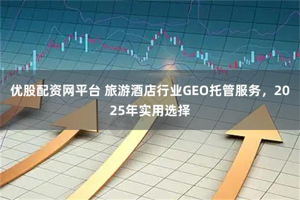 优股配资网平台 旅游酒店行业GEO托管服务，2025年实用选择