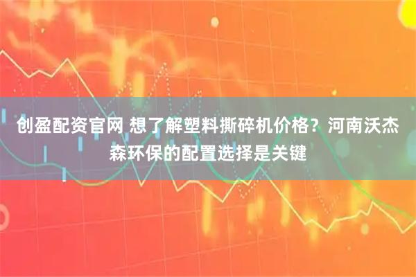 创盈配资官网 想了解塑料撕碎机价格？河南沃杰森环保的配置选择是关键
