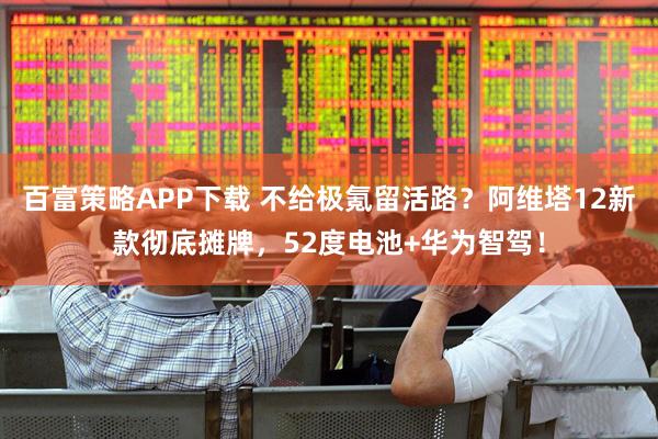 百富策略APP下载 不给极氪留活路？阿维塔12新款彻底摊牌，52度电池+华为智驾！