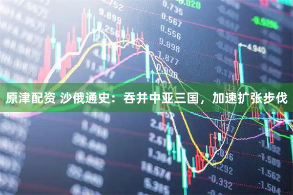 原津配资 沙俄通史：吞并中亚三国，加速扩张步伐