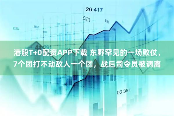 港股T+0配资APP下载 东野罕见的一场败仗，7个团打不动敌人一个团，战后司令员被调离