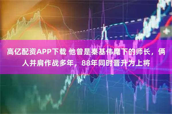高亿配资APP下载 他曾是秦基伟麾下的师长，俩人并肩作战多年，88年同时晋升为上将
