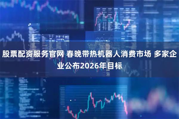 股票配资服务官网 春晚带热机器人消费市场 多家企业公布2026年目标