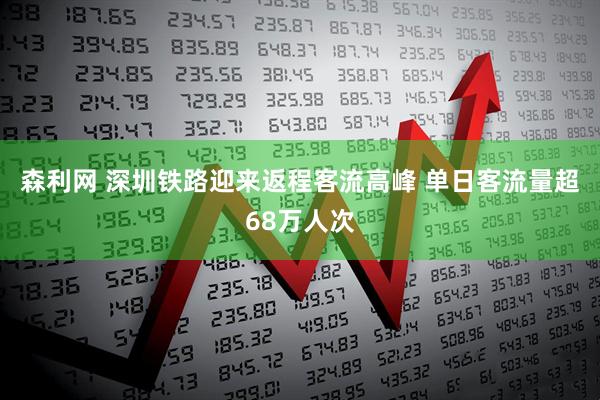 森利网 深圳铁路迎来返程客流高峰 单日客流量超68万人次