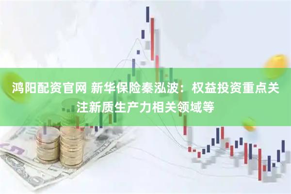 鸿阳配资官网 新华保险秦泓波：权益投资重点关注新质生产力相关领域等