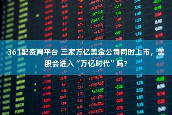 361配资网平台 三家万亿美金公司同时上市，美股会进入“万亿时代”吗？